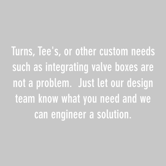 转弯、三通或其他定制需求，如集成阀箱，都不是问题。只要让我们的设计团队知道你需要什么，我们就能设计出解决方案。